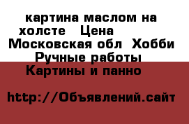 картина маслом на холсте › Цена ­ 7 000 - Московская обл. Хобби. Ручные работы » Картины и панно   